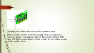 Ethernet
Tecnología para redes de área local basada en tramas de datos
Ethernet (también conocido como estándar IEEE 802.3) es un estándar de
transmisión de datos para redes de área local. Ethernet conecta hasta 1,024
nodos a 10 M bits por segundo por medio de un cable de par trenzado, un cable
coaxial o una fibra óptica.
 