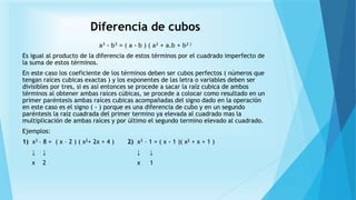 Diferencia de cubos
a3 - b3 = ( a - b ) ( a2 + a.b + b2 )
Es igual al producto de la diferencia de estos términos por el cuadrado imperfecto de
la suma de estos términos.
En este caso los coeficiente de los términos deben ser cubos perfectos ( números que
tengan raíces cubicas exactas ) y los exponentes de las letra o variables deben ser
divisibles por tres, si es así entonces se procede a sacar la raíz cubica de ambos
términos al obtener ambas raíces cúbicas, se procede a colocar como resultado en un
primer paréntesis ambas raíces cubicas acompañadas del signo dado en la operación
en este caso es el signo ( - ) porque es una diferencia de cubo y en un segundo
paréntesis la raíz cuadrada del primer termino ya elevada al cuadrado mas la
multiplicación de ambas raíces y por último el segundo termino elevado al cuadrado.
Ejemplos:
1) x3 – 8 = ( x – 2 ) ( x2+ 2x + 4 ) 2) x3 – 1 = ( x - 1 )( x2 + x + 1 )
↓ ↓ ↓ ↓
x 2 x 1
 