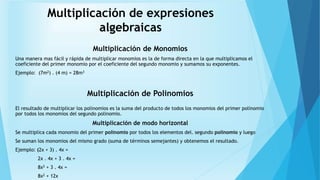 Multiplicación de expresiones
algebraicas
Multiplicación de Monomios
Una manera mas fácil y rápida de multiplicar monomios es la de forma directa en la que multiplicamos el
coeficiente del primer monomio por el coeficiente del segundo monomio y sumamos su exponentes.
Ejemplo: (7m2) . (4 m) = 28m3
Multiplicación de Polinomios
El resultado de multiplicar los polinomios es la suma del producto de todos los monomios del primer polinomio
por todos los monomios del segundo polinomio.
Multiplicación de modo horizontal
Se multiplica cada monomio del primer polinomio por todos los elementos del. segundo polinomio y luego
Se suman los monomios del mismo grado (suma de términos semejantes) y obtenemos el resultado.
Ejemplo: (2x + 3) . 4x =
2x . 4x + 3 . 4x =
8x2 + 3 . 4x =
8x2 + 12x
 