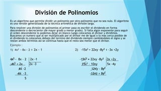 División de Polinomios
Es un algoritmo que permite dividir un polinomio por otro polinomio que no sea nulo. El algoritmo
es una versión generalizada de la técnica aritmética de división larga.
Para resolver una división de polinomios el primer paso es escribir el dividendo en forma
descendente o decreciente (de mayor grado a menor grado). Si falta algún exponente para seguir
el orden descendente lo podemos dejar en blanco luego colocamos el divisor y dividimos.
Buscamos un numero que al ser multiplicado por el divisor me de igual o lo mas cerca posible de
el dividendo lo colocamos debajo del termino del dividendo siempre cambiándoles el signo y se
restan ambos términos así se continua hasta que el resto sea menor que el divisor.
Ejemplo :
1) 4x2 – 8x – 2 ÷ 2x – 1 2) -15x2 + 22xy -8y2 ÷ -3x +2y
4x2 - 8x – 2 2x -1 -15x2 + 22xy -8y2 -3x +2y
-4x2 + 2x 2x -3 15x2 – 10xy 5x -4y
6x -2 12xy – 8y2
-6x -3 -12xy + 8y2
5
 
