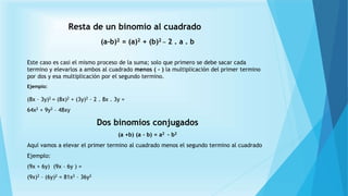 Resta de un binomio al cuadrado
(a-b)2 = (a)2 + (b)2 _ 2 . a . b
Este caso es casi el mismo proceso de la suma; solo que primero se debe sacar cada
termino y elevarlos a ambos al cuadrado menos ( - ) la multiplicación del primer termino
por dos y esa multiplicación por el segundo termino.
Ejemplo:
(8x – 3y)2 = (8x)2 + (3y)2 – 2 . 8x . 3y =
64x2 + 9y2 – 48xy
Dos binomios conjugados
(a +b) (a - b) = a2 - b2
Aquí vamos a elevar el primer termino al cuadrado menos el segundo termino al cuadrado
Ejemplo:
(9x + 6y) (9x – 6y ) =
(9x)2 – (6y)2 = 81x2 – 36y2
 