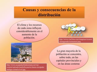 Causas y consecuencias de la
distribución
El clima y los recursos
de cada zona influyen
considerablemente en el
aumento de la
población.
La gran mayoría de la
población se concentra,
sobre todo, en las
capitales provinciales y
en las áreas costeras
http://www.viaclima.com/imagenes/iconos/
climagrande/tormentsol.png
http://www.escapadasfindesemana.net/wp-
content/uploads/marbella-puerto-banus-escapada-
malaga-costad-el-sol.jpg
 