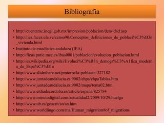 Bibliografía
• http://cuentame.inegi.gob.mx/impresion/poblacion/densidad.asp
• http://iies.faces.ula.ve/censo90/Conceptos_definiciones_de_poblaci%C3%B3n
_vivienda.html
• Instituto de estadística andaluza (IEA)
• http://ficus.pntic.mec.es/ibus0001/poblacion/evolucion_poblacion.html
• http://es.wikipedia.org/wiki/Evoluci%C3%B3n_demogr%C3%A1fica_modern
a_de_Espa%C3%B1a
• http://www.slideshare.net/pmtorre/la-poblacin-327182
• http://www.juntadeandalucia.es:9002/ehpa/ehpaTablas.htm
• http://www.juntadeandalucia.es:9002/mapa/tema02.htm
• http://www.eldiadecordoba.es/article/espana/825784
• http://www.minutodigital.com/actualidad2/2009/10/29/huelga
• http://www.ub.es/geocrit/sn/sn.htm
• http://www.worldlingo.com/ma/Human_migration#of_migrations
 