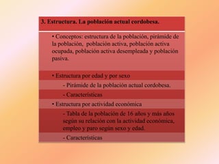 3. Estructura. La población actual cordobesa.
• Conceptos: estructura de la población, pirámide de
la población, población activa, población activa
ocupada, población activa desempleada y población
pasiva.
• Estructura por edad y por sexo
- Pirámide de la población actual cordobesa.
- Características
• Estructura por actividad económica
- Tabla de la población de 16 años y más años
según su relación con la actividad económica,
empleo y paro según sexo y edad.
- Características
 