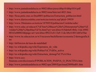 • http://www.juntadeandalucia.es:9002/dtbas/piesa/dtbp10/dtbp1014.pdf
• http://www.juntadeandalucia.es:9002/sima/htm/sm14021.htm
• http://ficus.pntic.mec.es/ibus0001/poblacion/Estructura_poblacion.html
• http://www.diariocordoba.com/noticias/noticia.asp?pkid=39939
• http://www.20minutos.es/noticia/187895/0/poblacion/Cordoba/sube/
• http://www.educ.ar/educar/C%F3mo%20hacer%20e%20interpretar%20pir%E
1mides%20de%20poblaci%F3n.html?uri=urn:kbee:818de6e0-4bfa-11dc-898f-
00163e000024&page-uri=urn:kbee:ff9221c0-13a9-11dc-b8c4-0013d43e5fae
• http://www.ite.educacion.es/w3/recursos/bachillerato/economia/2/demografia.h
tm
• http://definicion.de/tasa-de-natalidad/
• http://es.wikipedia.org/wiki/Esperanza_de_vida
• http://es.wikipedia.org/wiki/Poblaci%C3%B3n_activa
• http://es.wikipedia.org/wiki/Estructura_demogr%C3%A1fica
• http://www.eco-
finanzas.com/diccionario/P/POBLACION_PASIVA_O_INACTIVA.htm
• http://www.juntadeandalucia.es:9002/epa/2009/EpaAnual2009Ind01.htm
 