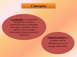 Conceptos
La población: es la parte de la
Geografía que estudia la
interrelación entre los habitantes
de un lugar y su entorno. Para su
estudio se basa en fuentes
documentales como los censos de
población.
Población absoluta: Es
el número total de
habitantes que vive en
un lugar determinado.
 