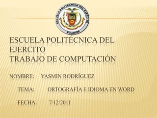 ESCUELA POLITÉCNICA DEL
EJERCITO
TRABAJO DE COMPUTACIÓN

NOMBRE:    YASMIN RODRÍGUEZ

  TEMA:      ORTOGRAFÍA E IDIOMA EN WORD

  FECHA:     7/12/2011
 
