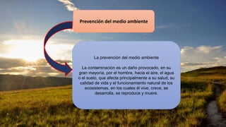 Prevención del medio ambiente
La prevención del medio ambiente
La contaminación es un daño provocado, en su
gran mayoría, por el hombre, hacia el aire, el agua
o el suelo, que afecta principalmente a su salud, su
calidad de vida y el funcionamiento natural de los
ecosistemas, en los cuales él vive, crece, se
desarrolla, se reproduce y muere.
 