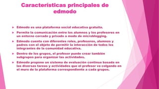 Características principales de
edmodo
 Edmodo es una plataforma social educativa gratuita.
 Permite la comunicación entre los alumnos y los profesores en
un entorno cerrado y privado a modo de microblogging.
 Edmodo cuenta con diferentes roles, profesores, alumnos y
padres con el objeto de permitir la interacción de todos los
integrantes de la comunidad educativa.
 Dentro de los grupos, el profesor puede crear también
subgrupos para organizar las actividades.
 Edmodo propone un sistema de evaluación continua basada en
las diversas tareas y actividades que el profesor va colgando en
el muro de la plataforma correspondiente a cada grupos.
 