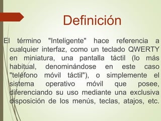 Definición
El término "Inteligente" hace referencia a
cualquier interfaz, como un teclado QWERTY
en miniatura, una pantalla táctil (lo más
habitual, denominándose en este caso
"teléfono móvil táctil"), o simplemente el
sistema operativo móvil que posee,
diferenciando su uso mediante una exclusiva
disposición de los menús, teclas, atajos, etc.
 