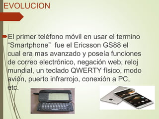 EVOLUCION
El primer teléfono móvil en usar el termino
“Smartphone” fue el Ericsson GS88 el
cual era mas avanzado y poseía funciones
de correo electrónico, negación web, reloj
mundial, un teclado QWERTY físico, modo
avión, puerto infrarrojo, conexión a PC,
etc.
 