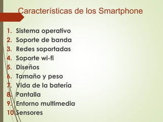 Características de los Smartphone
1. Sistema operativo
2. Soporte de banda
3. Redes soportadas
4. Soporte wi-fi
5. Diseños
6. Tamaño y peso
7. Vida de la batería
8. Pantalla
9. Entorno multimedia
10.Sensores
 
