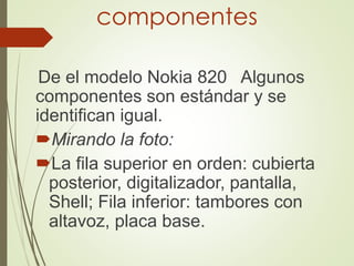 componentes
De el modelo Nokia 820 Algunos
componentes son estándar y se
identifican igual.
Mirando la foto:
La fila superior en orden: cubierta
posterior, digitalizador, pantalla,
Shell; Fila inferior: tambores con
altavoz, placa base.
 