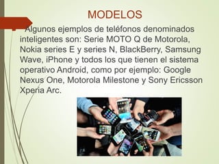 MODELOS
 Algunos ejemplos de teléfonos denominados
inteligentes son: Serie MOTO Q de Motorola,
Nokia series E y series N, BlackBerry, Samsung
Wave, iPhone y todos los que tienen el sistema
operativo Android, como por ejemplo: Google
Nexus One, Motorola Milestone y Sony Ericsson
Xperia Arc.
 