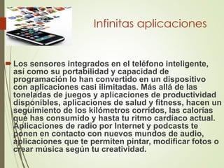 Infinitas aplicaciones
Los sensores integrados en el teléfono inteligente,
así como su portabilidad y capacidad de
programación lo han convertido en un dispositivo
con aplicaciones casi ilimitadas. Más allá de las
toneladas de juegos y aplicaciones de productividad
disponibles, aplicaciones de salud y fitness, hacen un
seguimiento de los kilómetros corridos, las calorías
que has consumido y hasta tu ritmo cardíaco actual.
Aplicaciones de radio por Internet y podcasts te
ponen en contacto con nuevos mundos de audio,
aplicaciones que te permiten pintar, modificar fotos o
crear música según tu creatividad.
 