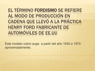 El término fordismo se refiere al modo de producción en cadena que llevó a la práctica Henry Ford fabricante de automóviles de EE.UU Este modelo cobro auge  a partir del año 1930 a 1970 aproximadamente. 