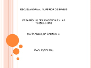 ESCUELA NORMAL SUPERIOR DE IBAGUE



 DESARROLLO DE LAS CIENCIAS Y LAS
         TECNOLOGIAS



    MARIA ANGELICA GALINDO G.




         IBAGUE (TOLIMA)
 