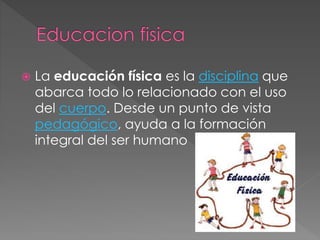  La educación física es la disciplina que 
abarca todo lo relacionado con el uso 
del cuerpo. Desde un punto de vista 
pedagógico, ayuda a la formación 
integral del ser humano 
 