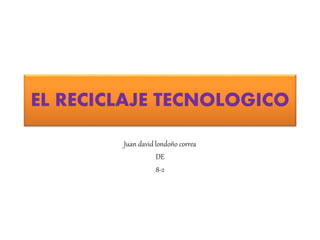 EL RECICLAJE TECNOLOGICO
Juan david londoño correa
DE
8-2
 