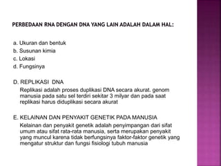 a. Ukuran dan bentuk
b. Susunan kimia
c. Lokasi
d. Fungsinya
D. REPLIKASI DNA
Replikasi adalah proses duplikasi DNA secara akurat. genom
manusia pada satu sel terdiri sekitar 3 milyar dan pada saat
replikasi harus diduplikasi secara akurat
E. KELAINAN DAN PENYAKIT GENETIK PADA MANUSIA
Kelainan dan penyakit genetik adalah penyimpangan dari sifat
umum atau sifat rata-rata manusia, serta merupakan penyakit
yang muncul karena tidak berfungsinya faktor-faktor genetik yang
mengatur struktur dan fungsi fisiologi tubuh manusia
 