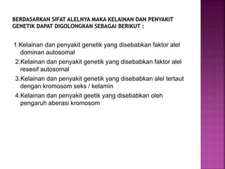 1.Kelainan dan penyakit genetik yang disebabkan faktor alel
dominan autosomal
2.Kelainan dan penyakit genetik yang disebabkan faktor alel
resesif autosomal
3.Kelainan dan penyakit genetik yang disebabkan alel tertaut
dengan kromosom seks / kelamin
4.Kelainan dan penyakit geetik yang disebabkan oleh
pengaruh aberasi kromosom
 