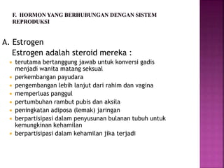 A. Estrogen
Estrogen adalah steroid mereka :
 terutama bertanggung jawab untuk konversi gadis
menjadi wanita matang seksual
 perkembangan payudara
 pengembangan lebih lanjut dari rahim dan vagina
 memperluas panggul
 pertumbuhan rambut pubis dan aksila
 peningkatan adiposa (lemak) jaringan
 berpartisipasi dalam penyusunan bulanan tubuh untuk
kemungkinan kehamilan
 berpartisipasi dalam kehamilan jika terjadi
 
