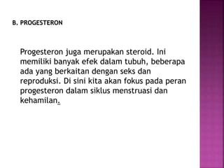 Progesteron juga merupakan steroid. Ini
memiliki banyak efek dalam tubuh, beberapa
ada yang berkaitan dengan seks dan
reproduksi. Di sini kita akan fokus pada peran
progesteron dalam siklus menstruasi dan
kehamilan.
 