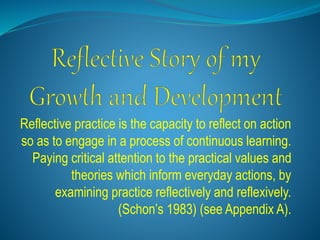 Reflective practice is the capacity to reflect on action
so as to engage in a process of continuous learning.
Paying critical attention to the practical values and
theories which inform everyday actions, by
examining practice reflectively and reflexively.
(Schon’s 1983) (see Appendix A).
 