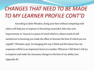CHANGES THAT NEED TO BE MADE
TO MY LEARNER PROFILE CONT’D
According to John Wooden, doing your best without competing with
others will help you to improve in becoming successful. John also view
improvement as “success is a peace of mind which is a direct result of self-
satisfaction in knowing you made the effort to become the best of which you are
capable” (Wooden 1975). So changing the way I think and feel about how my
responses will be is an important factor to consider. Wherever I fall short I will try
to improve and make the necessary changes to the best of my ability (see
Appendix B).
 
