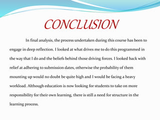 CONCLUSION
In final analysis, the process undertaken during this course has been to
engage in deep reflection. I looked at what drives me to do this programmed in
the way that I do and the beliefs behind those driving forces. I looked back with
relief at adhering to submission dates, otherwise the probability of them
mounting up would no doubt be quite high and I would be facing a heavy
workload. Although education is now looking for students to take on more
responsibility for their own learning, there is still a need for structure in the
learning process.
 