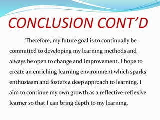 CONCLUSION CONT’D
Therefore, my future goal is to continually be
committed to developing my learning methods and
always be open to change and improvement. I hope to
create an enriching learning environment which sparks
enthusiasm and fosters a deep approach to learning. I
aim to continue my own growth as a reflective-reflexive
learner so that I can bring depth to my learning.
 