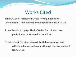 Works Cited
Bolton. G, 2010. Reflective Practice Writing & reflective
Development (Third Edition). London publications SAGE Ltd.
Schon, Donald A. (1983). The Reflective Practitioner: How
professionals think in action. New York.
Fernsten, L., & Fernsten, J. (2005). Portfolio assessment and
reflection: Enhancing learning through effective practice 6
(2), 303-309.
 