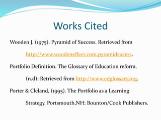 Works Cited
Wooden J. (1975). Pyramid of Success. Retrieved from
http://www.woodeneffect.com.pyramidsucess.
Portfolio Definition. The Glossary of Education reform.
(n.d): Retrieved from http://www.edglossary.org.
Porter & Cleland, (1995). The Portfolio as a Learning
Strategy. Portsmouth,NH: Bounton/Cook Publishers.
 
