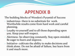 APPENDIX B
The building blocks of Wooden’s Pyramid of Success
- industrious- there is no substitute for work.
Worthwhile results come from hard work and careful
planning.
- Loyalty-to yourself and to all those depending upon
you. Keep your self-respect.
- Alertness- be observing constantly. Stay open-minded.
Be eager to learn and improve.
- Initiative- cultivate the ability to make decisions and
think alone. Do not be afraid of failure, but learn from
it and much more.
 