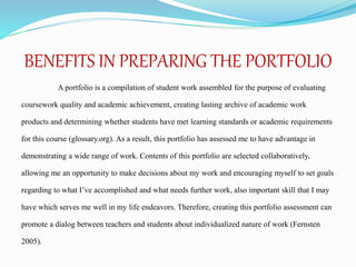 BENEFITS IN PREPARING THE PORTFOLIO
A portfolio is a compilation of student work assembled for the purpose of evaluating
coursework quality and academic achievement, creating lasting archive of academic work
products and determining whether students have met learning standards or academic requirements
for this course (glossary.org). As a result, this portfolio has assessed me to have advantage in
demonstrating a wide range of work. Contents of this portfolio are selected collaboratively,
allowing me an opportunity to make decisions about my work and encouraging myself to set goals
regarding to what I’ve accomplished and what needs further work, also important skill that I may
have which serves me well in my life endeavors. Therefore, creating this portfolio assessment can
promote a dialog between teachers and students about individualized nature of work (Fernsten
2005).
 