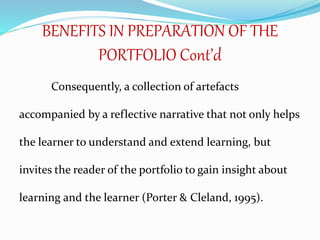 BENEFITS IN PREPARATION OF THE
PORTFOLIO Cont’d
Consequently, a collection of artefacts
accompanied by a reflective narrative that not only helps
the learner to understand and extend learning, but
invites the reader of the portfolio to gain insight about
learning and the learner (Porter & Cleland, 1995).
 