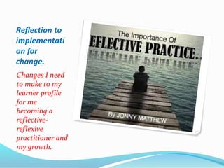 Reflection to
implementati
on for
change.
Changes I need
to make to my
learner profile
for me
becoming a
reflective-
reflexive
practitioner and
my growth.
 