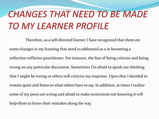 CHANGES THAT NEED TO BE MADE
TO MY LEARNER PROFILE
Therefore, as a self-directed learner I have recognized that there are
some changes in my learning that need to addressed as a in becoming a
reflective=reflexive practitioner. For instance, the fear of being criticize and being
wrong on any particular discussion. Sometimes I’m afraid to speak out thinking
that I might be wrong or others will criticize my response. Upon that I decided to
remain quiet and listen to what others have to say. In addition, at times I realize
some of my peers are wrong and afraid to make corrections not knowing it will
help them to know their mistakes along the way.
 