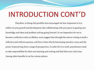 INTRODUCTION CONT’D
Therefore, in doing this portfolio has encouraged me how important it is to
reflect on your growth and development also collaborating with your peers in gaining new
knowledge and ideas and problem-solving going forward. It was imperative for me to
become a reflective writer as (Bolton 2010) suggest that through the mirror writing is itself a
reflective and reflexive process, and how it does this by harnessing narrative, story and the
power of perceiving from a range of perspectives. In order for it to work, practitioners need
to take responsibility for their own learning and writing and find their own vital voice.
Among other benefits it can be a stress reducer.
 