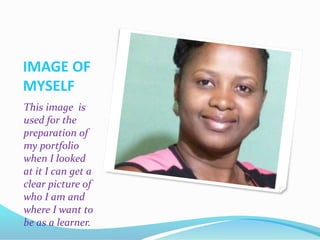 IMAGE OF
MYSELF
This image is
used for the
preparation of
my portfolio
when I looked
at it I can get a
clear picture of
who I am and
where I want to
be as a learner.
 