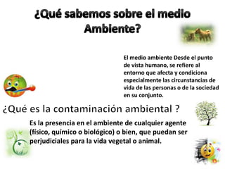El medio ambiente Desde el punto
de vista humano, se refiere al
entorno que afecta y condiciona
especialmente las circunstancias de
vida de las personas o de la sociedad
en su conjunto.
Es la presencia en el ambiente de cualquier agente
(físico, químico o biológico) o bien, que puedan ser
perjudiciales para la vida vegetal o animal.
 