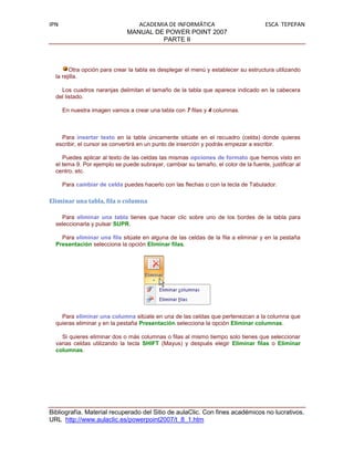 IPN                              ACADEMIA DE INFORMÁTICA                             ESCA TEPEPAN
                              MANUAL DE POWER POINT 2007
                                        PARTE II



        Otra opción para crear la tabla es desplegar el menú y establecer su estructura utilizando
  la rejilla.

    Los cuadros naranjas delimitan el tamaño de la tabla que aparece indicado en la cabecera
  del listado.

      En nuestra imagen vamos a crear una tabla con 7 filas y 4 columnas.



    Para insertar texto en la tabla únicamente sitúate en el recuadro (celda) donde quieras
  escribir, el cursor se convertirá en un punto de inserción y podrás empezar a escribir.

     Puedes aplicar al texto de las celdas las mismas opciones de formato que hemos visto en
  el tema 9. Por ejemplo se puede subrayar, cambiar su tamaño, el color de la fuente, justificar al
  centro, etc.

      Para cambiar de celda puedes hacerlo con las flechas o con la tecla de Tabulador.

Eliminar una tabla, fila o columna

    Para eliminar una tabla tienes que hacer clic sobre uno de los bordes de la tabla para
  seleccionarla y pulsar SUPR.

    Para eliminar una fila sitúate en alguna de las celdas de la fila a eliminar y en la pestaña
  Presentación selecciona la opción Eliminar filas.




    Para eliminar una columna sitúate en una de las celdas que pertenezcan a la columna que
  quieras eliminar y en la pestaña Presentación selecciona la opción Eliminar columnas.

    Si quieres eliminar dos o más columnas o filas al mismo tiempo solo tienes que seleccionar
  varias celdas utilizando la tecla SHIFT (Mayus) y después elegir Eliminar filas o Eliminar
  columnas.




Bibliografía. Material recuperado del Sitio de aulaClic. Con fines académicos no lucrativos.
URL http://www.aulaclic.es/powerpoint2007/t_8_1.htm
 
