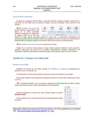 IPN                              ACADEMIA DE INFORMÁTICA                            ESCA TEPEPAN
                              MANUAL DE POWER POINT 2007
                                        PARTE II


Insertar filas o columnas

    Al igual que podemos eliminar filas y columnas también podemos insertar nuevas filas o
  columnas en una tabla que ya tenemos creada y que por cualquier motivo tenemos que
  ampliar.

       Para insertar una nueva fila
  primero tenemos que saber a qué
  altura de la tabla queremos
  insertarla, después nos situaremos
  en alguna celda de la fila más
  próxima al lugar donde queremos insertar la nueva fila, a continuación utilizaremos las
  opciones Insertar filas en la parte inferior (por debajo de la fila en la que nos encontramos) o
  Insertar filas en la parte superior (por encima de la fila en la que nos encontramos).

        Para insertar una nueva columna el proceso es similar.

     Sitúate en la columna más cercana al lugar donde quieras insertar la nueva columna,
  después selecciona una opción de la pestaña Presentación: Insertar columnas a la
  izquierda o Insertar columnas a la derecha según donde quieras situar la nueva columna.



Unidad 10. Trabajar con Tablas (II)

Bordes de una tabla

     Modificar el formato de una tabla consiste en modificar su aspecto cambiándole por
  ejemplo el color, los bordes, etc.

      A continuación veremos cómo podemos cambiar el color y los bordes de una tabla.

     Para poder modificar una celda primero deberemos hacer clic sobre ella o seleccionar varias
  a la vez.

       En la pestaña Diseño, que se encuentra agrupada en Herramientas de tabla, puedes
  elegir qué bordes quieres mostrar desplegando el menú Bordes.



    Puedes establecer el formato de estos bordes desde la sección
  Dibujar bordes.

    Como puedes ver en la parte derecha de la banda aparecen estas
  opciones:




Bibliografía. Material recuperado del Sitio de aulaClic. Con fines académicos no lucrativos.
URL http://www.aulaclic.es/powerpoint2007/t_8_1.htm
 