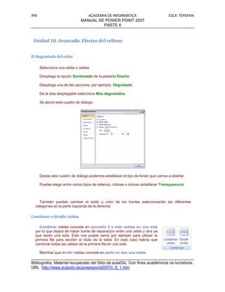 IPN                               ACADEMIA DE INFORMÁTICA                            ESCA TEPEPAN
                               MANUAL DE POWER POINT 2007
                                         PARTE II


 Unidad 10. Avanzado. Efectos del relleno


El degradado del color

      Selecciona una celda o celdas.

      Despliega la opción Sombreado de la pestaña Diseño.

      Despliega una de las opciones, por ejemplo, Degradado.

      De la lista desplegable selecciona Más degradados.

      Se abrirá este cuadro de diálogo:




      Desde este cuadro de diálogo podemos establecer el tipo de fondo que vamos a diseñar.

      Puedes elegir entre varios tipos de rellenos, colores o incluso establecer Transparencia.



    También puedes cambiar el estilo y color de los bordes seleccionando las diferentes
  categorías en la parte izquierda de la derecha.

Combinar o dividir celdas

     Combinar celdas consiste en convertir 2 o más celdas en una sola
  por lo que dejará de haber borde de separación entre una celda y otra ya
  que serán una sola. Esto nos puede servir por ejemplo para utilizar la
  primera fila para escribir el título de la tabla. En este caso habría que
  combinar todas las celdas de la primera fila en una sola.

      Mientras que dividir celdas consiste en partir en dos una celda.

Bibliografía. Material recuperado del Sitio de aulaClic. Con fines académicos no lucrativos.
URL http://www.aulaclic.es/powerpoint2007/t_8_1.htm
 