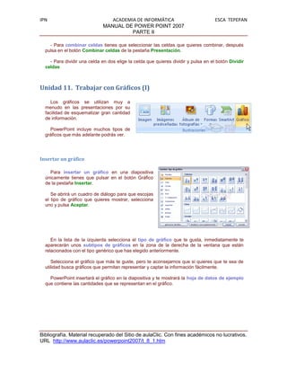 IPN                             ACADEMIA DE INFORMÁTICA                             ESCA TEPEPAN
                             MANUAL DE POWER POINT 2007
                                       PARTE II

    - Para combinar celdas tienes que seleccionar las celdas que quieres combinar, después
  pulsa en el botón Combinar celdas de la pestaña Presentación.

    - Para dividir una celda en dos elige la celda que quieres dividir y pulsa en el botón Dividir
  celdas



Unidad 11. Trabajar con Gráficos (I)

     Los gráficos se utilizan muy a
  menudo en las presentaciones por su
  facilidad de esquematizar gran cantidad
  de información.

    PowerPoint incluye muchos tipos de
  gráficos que más adelante podrás ver.




Insertar un gráfico

    Para insertar un gráfico en una diapositiva
  únicamente tienes que pulsar en el botón Gráfico
  de la pestaña Insertar.

     Se abrirá un cuadro de diálogo para que escojas
  el tipo de gráfico que quieres mostrar, selecciona
  uno y pulsa Aceptar.




     En la lista de la izquierda selecciona el tipo de gráfico que te gusta, inmediatamente te
  aparecerán unos subtipos de gráficos en la zona de la derecha de la ventana que están
  relacionados con el tipo genérico que has elegido anteriormente.

     Selecciona el gráfico que más te guste, pero te aconsejamos que si quieres que te sea de
  utilidad busca gráficos que permitan representar y captar la información fácilmente.

    PowerPoint insertará el gráfico en la diapositiva y te mostrará la hoja de datos de ejemplo
  que contiene las cantidades que se representan en el gráfico.




Bibliografía. Material recuperado del Sitio de aulaClic. Con fines académicos no lucrativos.
URL http://www.aulaclic.es/powerpoint2007/t_8_1.htm
 