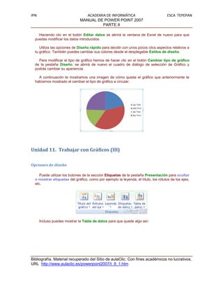 IPN                              ACADEMIA DE INFORMÁTICA                             ESCA TEPEPAN
                              MANUAL DE POWER POINT 2007
                                        PARTE II

    Haciendo clic en el botón Editar datos se abrirá la ventana de Excel de nuevo para que
  puedas modificar los datos introducidos.

     Utiliza las opciones de Diseño rápido para decidir con unos pocos clics aspectos relativos a
  tu gráfico. También puedes cambiar sus colores desde el desplegable Estilos de diseño.

    Para modificar el tipo de gráfico hemos de hacer clic en el botón Cambiar tipo de gráfico
  de la pestaña Diseño, se abrirá de nuevo el cuadro de diálogo de selección de Gráfico y
  podrás cambiar su apariencia.

    A continuación te mostramos una imagen de cómo queda el gráfico que anteriormente te
  habíamos mostrado al cambiar el tipo de gráfico a circular.




Unidad 11. Trabajar con Gráficos (III)

Opciones de diseño

     Puede utilizar los botones de la sección Etiquetas de la pestaña Presentación para ocultar
  o mostrar etiquetas del gráfico, como por ejemplo la leyenda, el título, los rótulos de los ejes,
  etc.




      Incluso puedes mostrar la Tabla de datos para que quede algo así:




Bibliografía. Material recuperado del Sitio de aulaClic. Con fines académicos no lucrativos.
URL http://www.aulaclic.es/powerpoint2007/t_8_1.htm
 