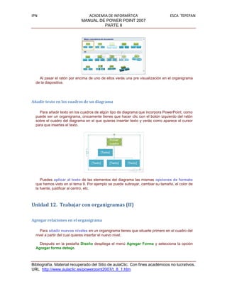 IPN                            ACADEMIA DE INFORMÁTICA                          ESCA TEPEPAN
                            MANUAL DE POWER POINT 2007
                                      PARTE II




    Al pasar el ratón por encima de uno de ellos verás una pre visualización en el organigrama
  de la diapositiva.




Añadir texto en los cuadros de un diagrama

    Para añadir texto en los cuadros de algún tipo de diagrama que incorpora PowerPoint, como
  puede ser un organigrama, únicamente tienes que hacer clic con el botón izquierdo del ratón
  sobre el cuadro del diagrama en el que quieras insertar texto y verás como aparece el cursor
  para que insertes el texto.




     Puedes aplicar al texto de las elementos del diagrama las mismas opciones de formato
  que hemos visto en el tema 9. Por ejemplo se puede subrayar, cambiar su tamaño, el color de
  la fuente, justificar al centro, etc.



Unidad 12. Trabajar con organigramas (II)

Agregar relaciones en el organigrama

     Para añadir nuevos niveles en un organigrama tienes que situarte primero en el cuadro del
  nivel a partir del cual quieres insertar el nuevo nivel.

    Después en la pestaña Diseño despliega el menú Agregar Forma y selecciona la opción
  Agregar forma debajo.



Bibliografía. Material recuperado del Sitio de aulaClic. Con fines académicos no lucrativos.
URL http://www.aulaclic.es/powerpoint2007/t_8_1.htm
 