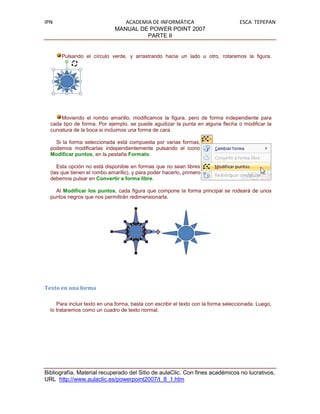 IPN                              ACADEMIA DE INFORMÁTICA                             ESCA TEPEPAN
                              MANUAL DE POWER POINT 2007
                                        PARTE II


      Pulsando el círculo verde, y arrastrando hacia un lado u otro, rotaremos la figura.




       Moviendo el rombo amarillo, modificamos la figura, pero de forma independiente para
  cada tipo de forma. Por ejemplo, se puede agudizar la punta en alguna flecha o modificar la
  curvatura de la boca si incluimos una forma de cara.

    Si la forma seleccionada está compuesta por varias formas,
  podemos modificarlas independientemente pulsando el icono
  Modificar puntos, en la pestaña Formato.

     Esta opción no está disponible en formas que no sean libres
  (las que tienen el rombo amarillo), y para poder hacerlo, primero
  debemos pulsar en Convertir a forma libre.

    Al Modificar los puntos, cada figura que compone la forma principal se rodeará de unos
  puntos negros que nos permitirán redimensionarla.




Texto en una forma

     Para incluir texto en una forma, basta con escribir el texto con la forma seleccionada. Luego,
  lo trataremos como un cuadro de texto normal.




Bibliografía. Material recuperado del Sitio de aulaClic. Con fines académicos no lucrativos.
URL http://www.aulaclic.es/powerpoint2007/t_8_1.htm
 