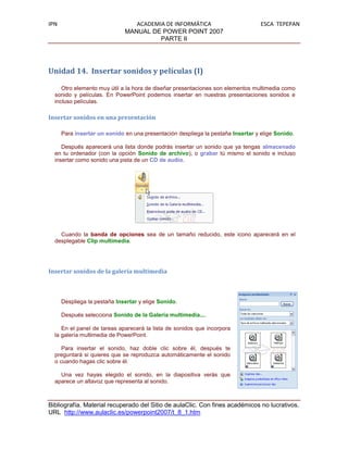 IPN                              ACADEMIA DE INFORMÁTICA                          ESCA TEPEPAN
                              MANUAL DE POWER POINT 2007
                                        PARTE II




Unidad 14. Insertar sonidos y películas (I)

     Otro elemento muy útil a la hora de diseñar presentaciones son elementos multimedia como
  sonido y películas. En PowerPoint podemos insertar en nuestras presentaciones sonidos e
  incluso películas.

Insertar sonidos en una presentación

      Para insertar un sonido en una presentación despliega la pestaña Insertar y elige Sonido.

     Después aparecerá una lista donde podrás insertar un sonido que ya tengas almacenado
  en tu ordenador (con la opción Sonido de archivo), o grabar tú mismo el sonido e incluso
  insertar como sonido una pista de un CD de audio.




    Cuando la banda de opciones sea de un tamaño reducido, este icono aparecerá en el
  desplegable Clip multimedia.




Insertar sonidos de la galería multimedia



      Despliega la pestaña Insertar y elige Sonido.

      Después selecciona Sonido de la Galería multimedia....

     En el panel de tareas aparecerá la lista de sonidos que incorpora
  la galería multimedia de PowerPoint.

     Para insertar el sonido, haz doble clic sobre él, después te
  preguntará si quieres que se reproduzca automáticamente el sonido
  o cuando hagas clic sobre él.

    Una vez hayas elegido el sonido, en la diapositiva verás que
  aparece un altavoz que representa al sonido.



Bibliografía. Material recuperado del Sitio de aulaClic. Con fines académicos no lucrativos.
URL http://www.aulaclic.es/powerpoint2007/t_8_1.htm
 