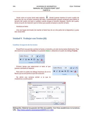 IPN                              ACADEMIA DE INFORMÁTICA                             ESCA TEPEPAN
                              MANUAL DE POWER POINT 2007
                                        PARTE II



     Verás como el cursor toma este aspecto          , donde quieras insertar el nuevo cuadro de
  texto haz clic con el botón izquierdo del ratón, manteniéndolo pulsado arrástralo para definir el
  tamaño del cuadro de texto y suéltalo cuando tengas el tamaño deseado. Dentro del cuadro
  tienes el punto de inserción que te indica que puedes empezar a escribir el texto.

      Introduce el texto.

    Una vez hayas terminado de insertar el texto haz clic en otra parte de la diapositiva o pulsa
  dos veces ESC



Unidad 9. Trabajar con Textos (II)

Cambiar el aspecto de los textos

     PowerPoint nos permite cambiar la fuente, el tamaño y el color de los textos fácilmente. Para
  ello tenemos la sección Fuente en la pestaña Inicio o utilizando el cuadro de diálogo Fuente.




    Primero tienes que seleccionar el texto al que
  quieres cambiarle el aspecto.

     Para abrir el cuadro de diálogo hacemos clic en la
  flecha que se encuentra al pie de la sección.

    Se abrirá una ventana similar a la que te
  mostramos a continuación:




Bibliografía. Material recuperado del Sitio de aulaClic. Con fines académicos no lucrativos.
URL http://www.aulaclic.es/powerpoint2007/t_8_1.htm
 